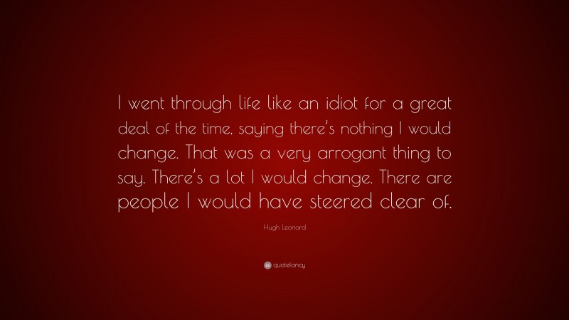Hugh Leonard Quote: “I went through life like an idiot for a great deal of the time, saying there’s nothing I would change. That was a very arrogant thing to say. There’s a lot I would change. There are people I would have steered clear of.”