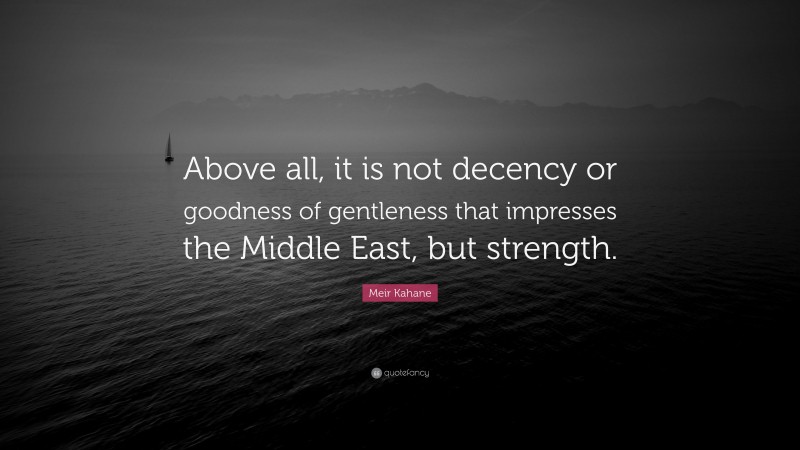 Meir Kahane Quote: “Above all, it is not decency or goodness of gentleness that impresses the Middle East, but strength.”