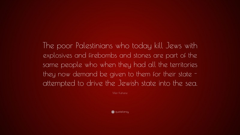 Meir Kahane Quote: “The poor Palestinians who today kill Jews with explosives and firebombs and stones are part of the same people who when they had all the territories they now demand be given to them for their state -attempted to drive the Jewish state into the sea.”