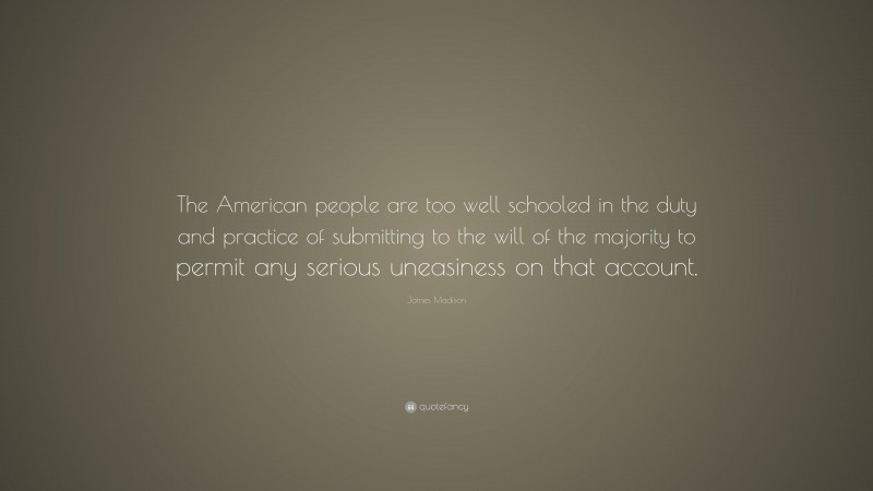James Madison Quote: “The American people are too well schooled in the duty and practice of submitting to the will of the majority to permit any serious uneasiness on that account.”