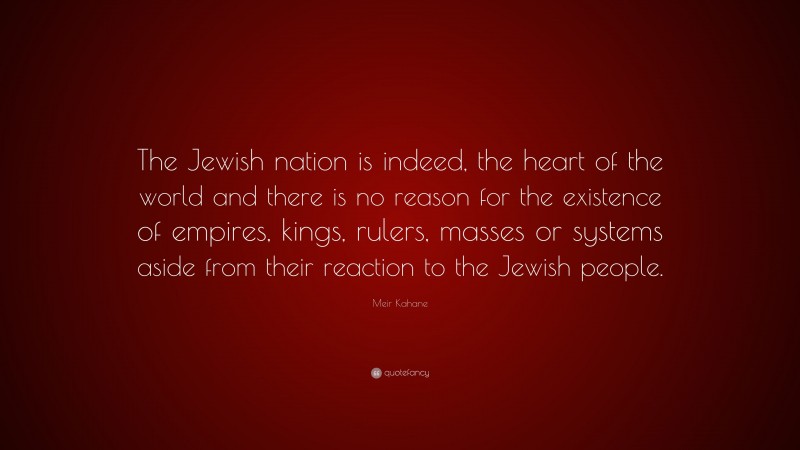 Meir Kahane Quote: “The Jewish nation is indeed, the heart of the world and there is no reason for the existence of empires, kings, rulers, masses or systems aside from their reaction to the Jewish people.”