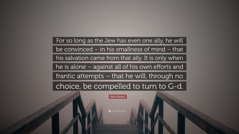 Meir Kahane Quote: “For so long as the Jew has even one ally, he will be convinced – in his smallness of mind – that his salvation came from that ally. It is only when he is alone – against all of his own efforts and frantic attempts – that he will, through no choice, be compelled to turn to G-d.”