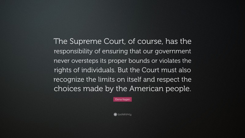 Elena Kagan Quote: “The Supreme Court, of course, has the responsibility of ensuring that our government never oversteps its proper bounds or violates the rights of individuals. But the Court must also recognize the limits on itself and respect the choices made by the American people.”