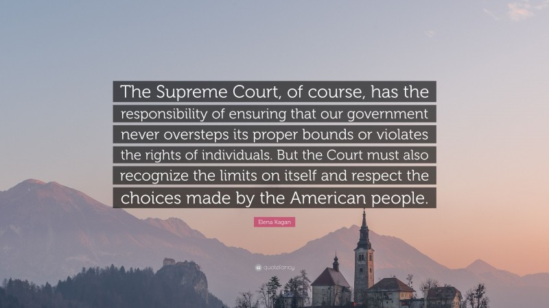 Elena Kagan Quote: “The Supreme Court, of course, has the responsibility of ensuring that our government never oversteps its proper bounds or violates the rights of individuals. But the Court must also recognize the limits on itself and respect the choices made by the American people.”