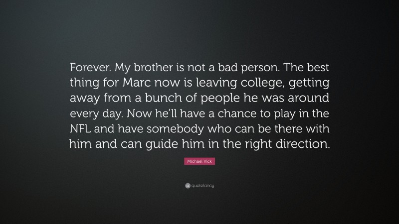 Michael Vick Quote: “Forever. My brother is not a bad person. The best thing for Marc now is leaving college, getting away from a bunch of people he was around every day. Now he’ll have a chance to play in the NFL and have somebody who can be there with him and can guide him in the right direction.”