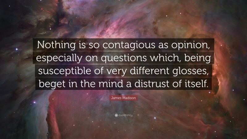 James Madison Quote: “Nothing is so contagious as opinion, especially on questions which, being susceptible of very different glosses, beget in the mind a distrust of itself.”