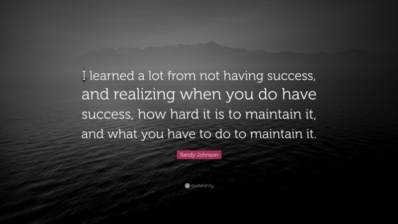 Randy Johnson Quote: “I learned a lot from not having success, and realizing when you do have success, how hard it is to maintain it, and what you have to do to maintain it.”