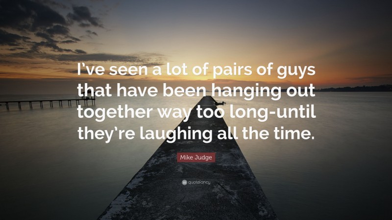 Mike Judge Quote: “I’ve seen a lot of pairs of guys that have been hanging out together way too long-until they’re laughing all the time.”