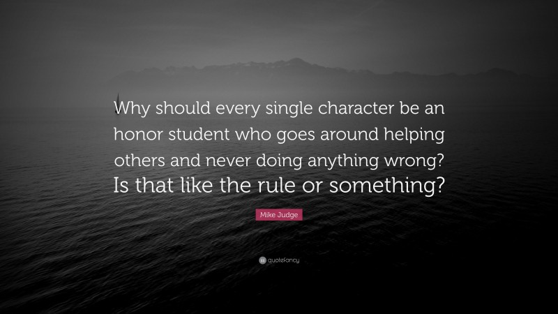 Mike Judge Quote: “Why should every single character be an honor student who goes around helping others and never doing anything wrong? Is that like the rule or something?”