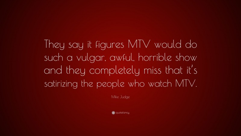 Mike Judge Quote: “They say it figures MTV would do such a vulgar, awful, horrible show and they completely miss that it’s satirizing the people who watch MTV.”