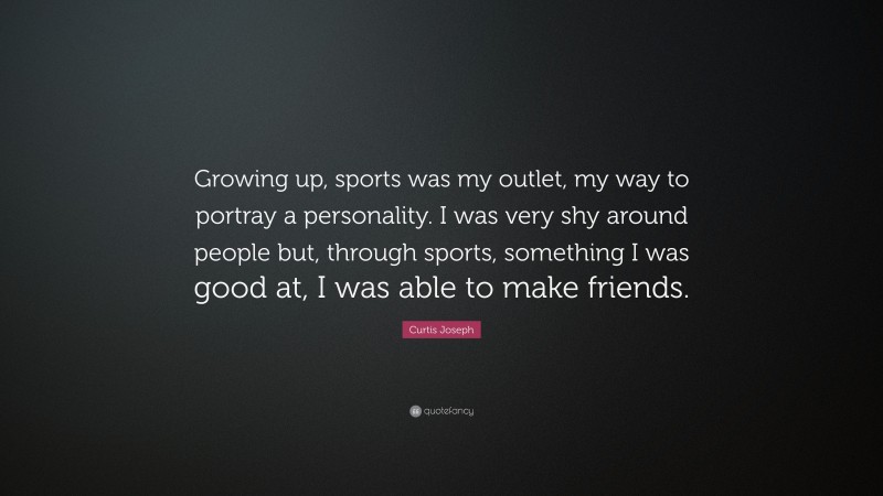 Curtis Joseph Quote: “Growing up, sports was my outlet, my way to portray a personality. I was very shy around people but, through sports, something I was good at, I was able to make friends.”