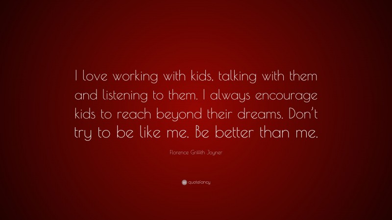 Florence Griffith Joyner Quote: “I love working with kids, talking with them and listening to them. I always encourage kids to reach beyond their dreams. Don’t try to be like me. Be better than me.”