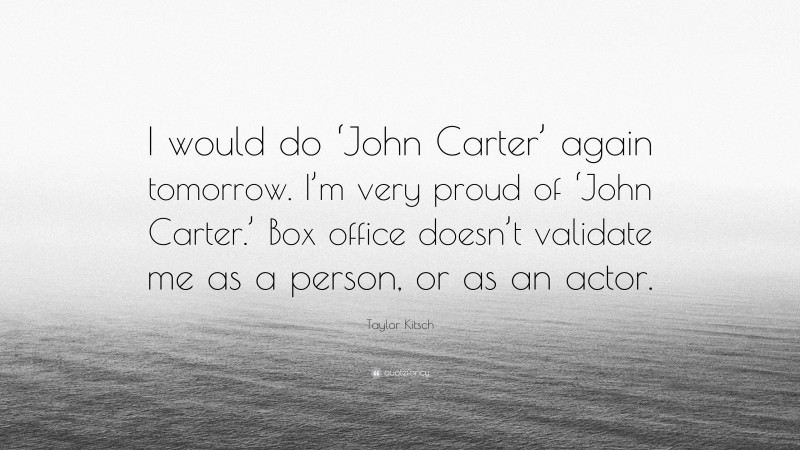 Taylor Kitsch Quote: “I would do ‘John Carter’ again tomorrow. I’m very proud of ‘John Carter.’ Box office doesn’t validate me as a person, or as an actor.”