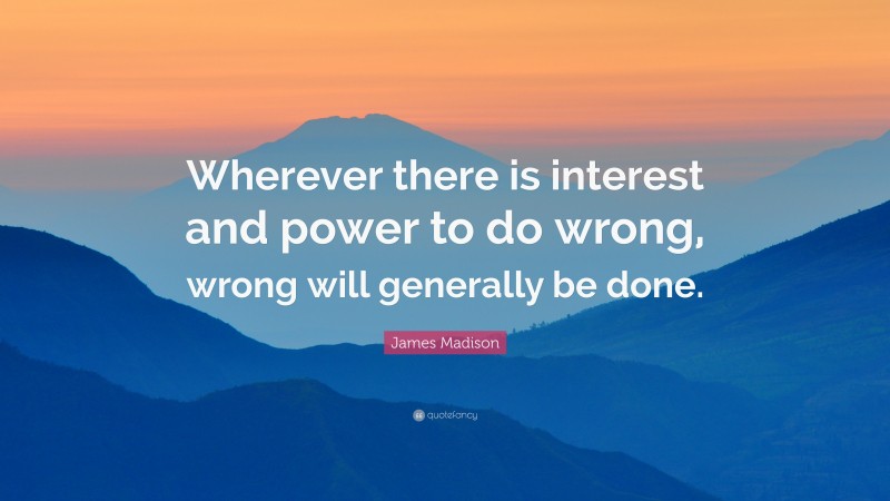 James Madison Quote: “Wherever there is interest and power to do wrong, wrong will generally be done.”