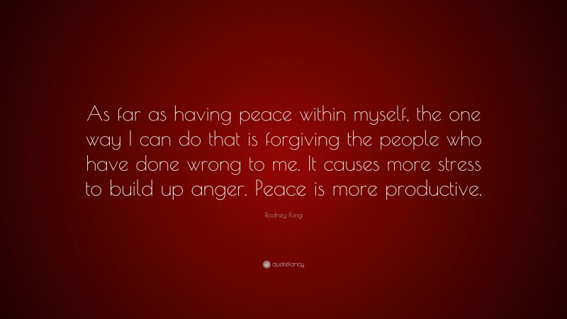 Rodney King Quote: “As far as having peace within myself, the one way I can do that is forgiving the people who have done wrong to me. It causes more stress to build up anger. Peace is more productive.”