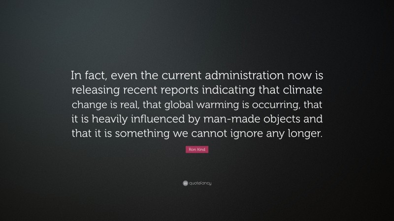 Ron Kind Quote: “In fact, even the current administration now is releasing recent reports indicating that climate change is real, that global warming is occurring, that it is heavily influenced by man-made objects and that it is something we cannot ignore any longer.”