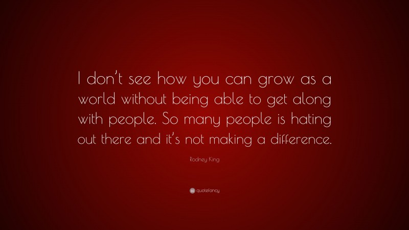 Rodney King Quote: “I don’t see how you can grow as a world without being able to get along with people. So many people is hating out there and it’s not making a difference.”