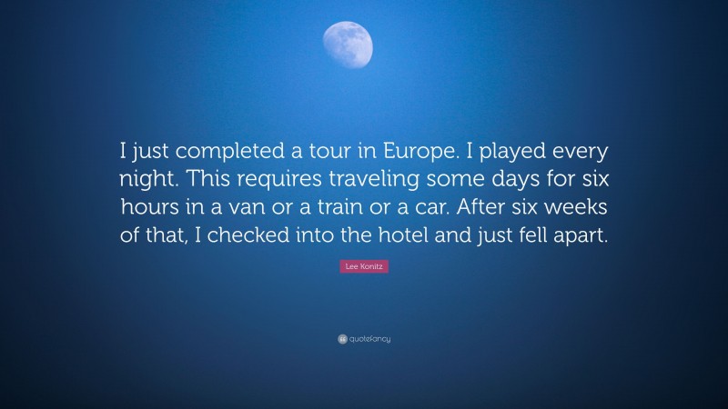 Lee Konitz Quote: “I just completed a tour in Europe. I played every night. This requires traveling some days for six hours in a van or a train or a car. After six weeks of that, I checked into the hotel and just fell apart.”