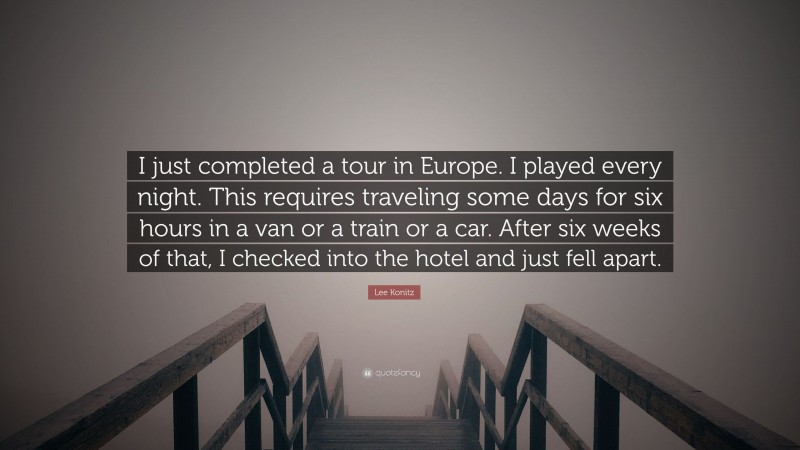 Lee Konitz Quote: “I just completed a tour in Europe. I played every night. This requires traveling some days for six hours in a van or a train or a car. After six weeks of that, I checked into the hotel and just fell apart.”