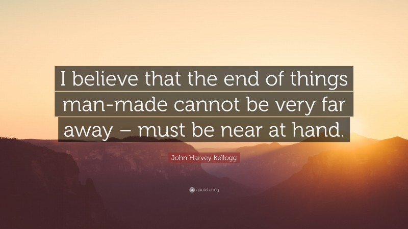 John Harvey Kellogg Quote: “I believe that the end of things man-made cannot be very far away – must be near at hand.”