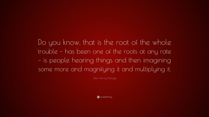 John Harvey Kellogg Quote: “Do you know, that is the root of the whole trouble – has been one of the roots at any rate – is people hearing things and then imagining some more and magnifying it and multiplying it.”