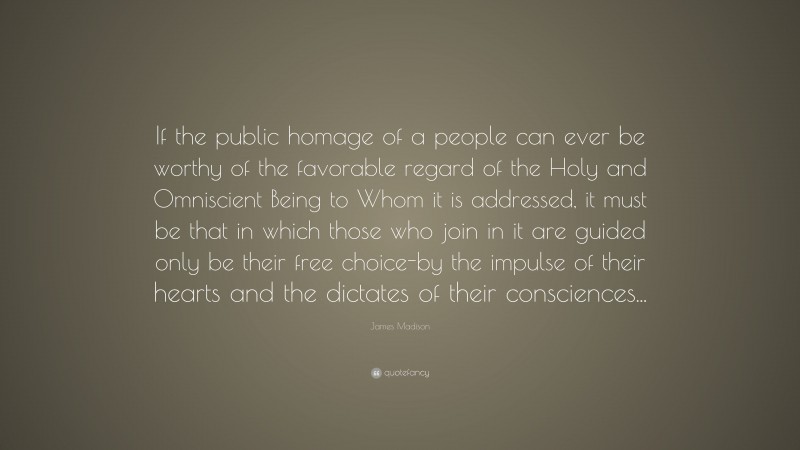 James Madison Quote: “If the public homage of a people can ever be worthy of the favorable regard of the Holy and Omniscient Being to Whom it is addressed, it must be that in which those who join in it are guided only be their free choice-by the impulse of their hearts and the dictates of their consciences...”