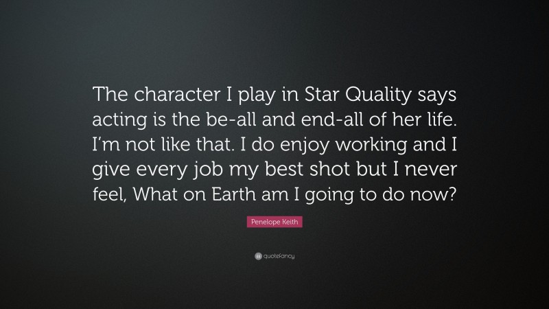 Penelope Keith Quote: “The character I play in Star Quality says acting is the be-all and end-all of her life. I’m not like that. I do enjoy working and I give every job my best shot but I never feel, What on Earth am I going to do now?”