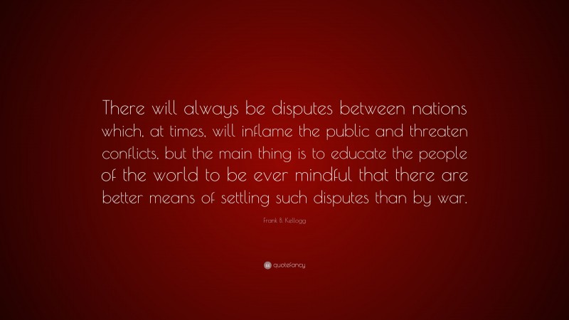 Frank B. Kellogg Quote: “There will always be disputes between nations which, at times, will inflame the public and threaten conflicts, but the main thing is to educate the people of the world to be ever mindful that there are better means of settling such disputes than by war.”