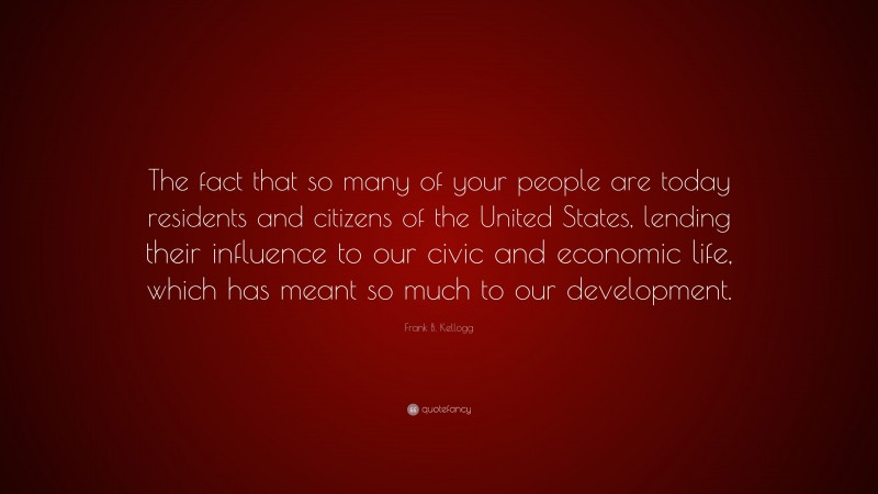 Frank B. Kellogg Quote: “The fact that so many of your people are today residents and citizens of the United States, lending their influence to our civic and economic life, which has meant so much to our development.”