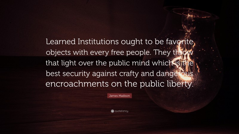 James Madison Quote: “Learned Institutions ought to be favorite objects with every free people. They throw that light over the public mind which is the best security against crafty and dangerous encroachments on the public liberty.”