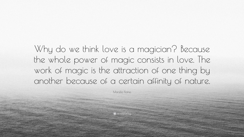 Marsilio Ficino Quote: “Why do we think love is a magician? Because the whole power of magic consists in love. The work of magic is the attraction of one thing by another because of a certain affinity of nature.”