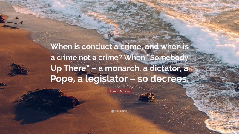 Jessica Mitford Quote: “When is conduct a crime, and when is a crime not a crime? When “Somebody Up There” – a monarch, a dictator, a Pope, a legislator – so decrees.”