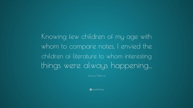 Jessica Mitford Quote: “Knowing few children of my age with whom to compare notes, I envied the children of literature to whom interesting things were always happening...”