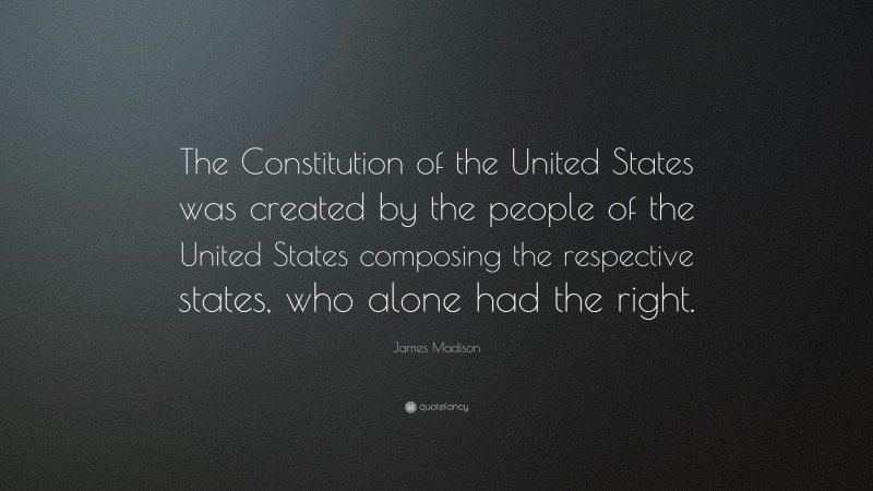 James Madison Quote: “The Constitution of the United States was created by the people of the United States composing the respective states, who alone had the right.”