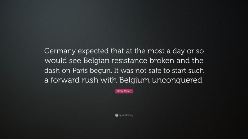 Kelly Miller Quote: “Germany expected that at the most a day or so would see Belgian resistance broken and the dash on Paris begun. It was not safe to start such a forward rush with Belgium unconquered.”