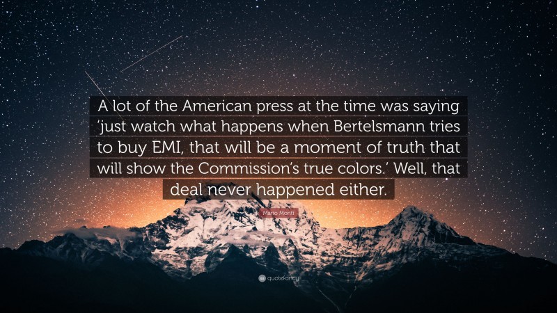 Mario Monti Quote: “A lot of the American press at the time was saying ‘just watch what happens when Bertelsmann tries to buy EMI, that will be a moment of truth that will show the Commission’s true colors.’ Well, that deal never happened either.”