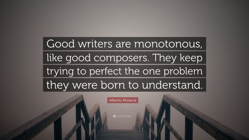 Alberto Moravia Quote: “Good writers are monotonous, like good composers. They keep trying to perfect the one problem they were born to understand.”