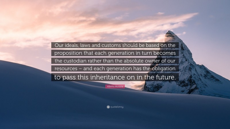 Alberto Moravia Quote: “Our ideals, laws and customs should be based on the proposition that each generation in turn becomes the custodian rather than the absolute owner of our resources – and each generation has the obligation to pass this inheritance on in the future.”
