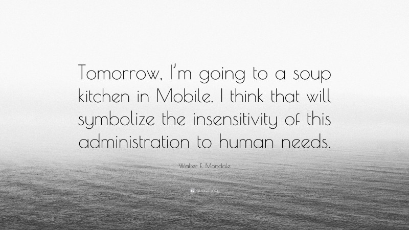 Walter F. Mondale Quote: “Tomorrow, I’m going to a soup kitchen in Mobile. I think that will symbolize the insensitivity of this administration to human needs.”