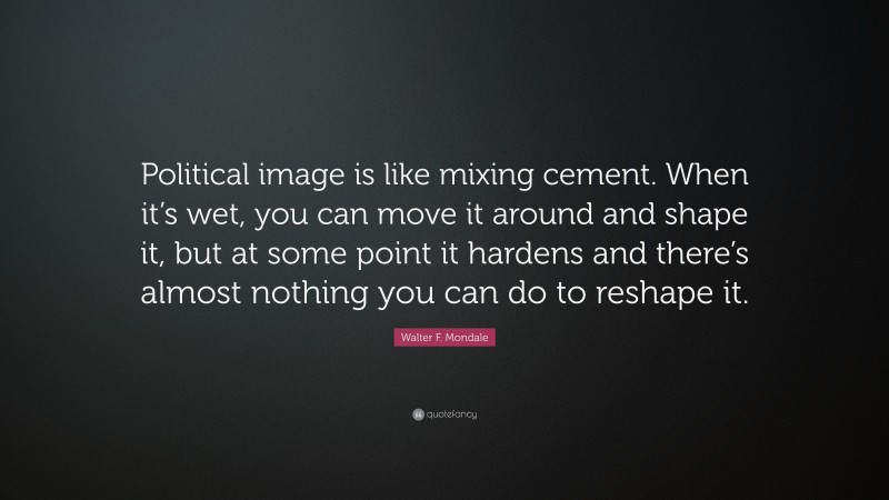 Walter F. Mondale Quote: “Political image is like mixing cement. When it’s wet, you can move it around and shape it, but at some point it hardens and there’s almost nothing you can do to reshape it.”