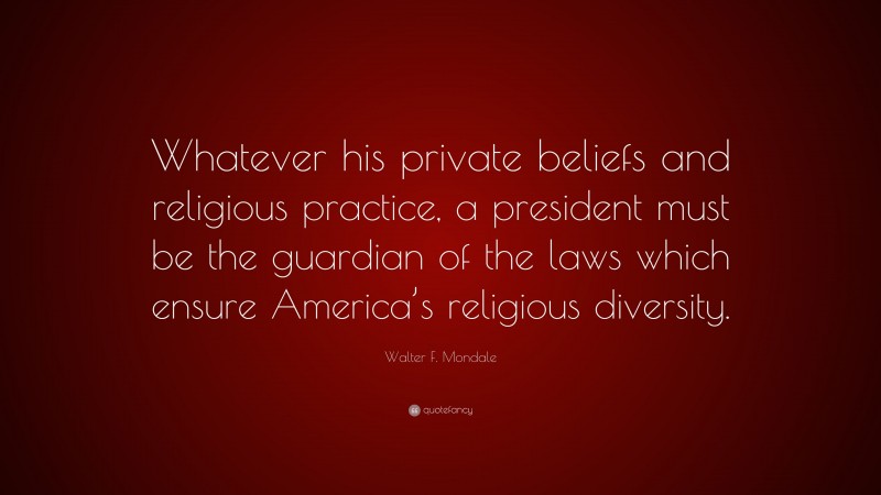 Walter F. Mondale Quote: “Whatever his private beliefs and religious practice, a president must be the guardian of the laws which ensure America’s religious diversity.”