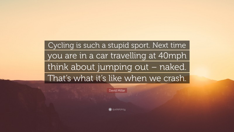 David Millar Quote: “Cycling is such a stupid sport. Next time you are in a car travelling at 40mph think about jumping out – naked. That’s what it’s like when we crash.”