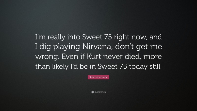 Krist Novoselic Quote: “I’m really into Sweet 75 right now, and I dig playing Nirvana, don’t get me wrong. Even if Kurt never died, more than likely I’d be in Sweet 75 today still.”