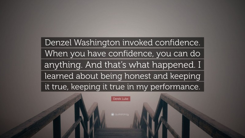 Derek Luke Quote: “Denzel Washington invoked confidence. When you have confidence, you can do anything. And that’s what happened. I learned about being honest and keeping it true, keeping it true in my performance.”