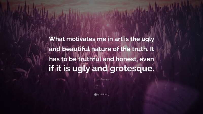 Corin Nemec Quote: “What motivates me in art is the ugly and beautiful nature of the truth. It has to be truthful and honest, even if it is ugly and grotesque.”