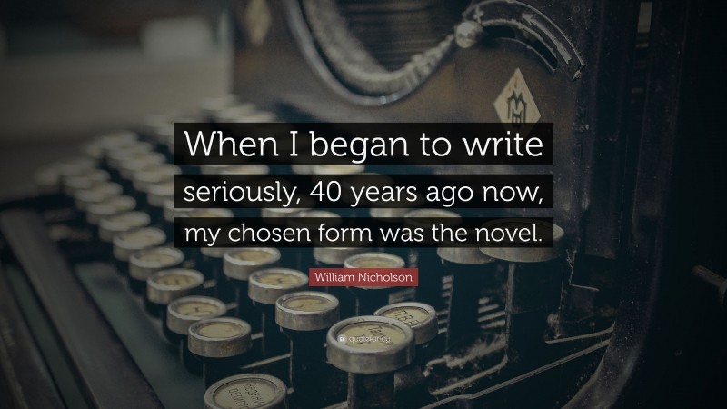 William Nicholson Quote: “When I began to write seriously, 40 years ago now, my chosen form was the novel.”