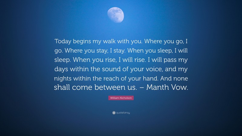 William Nicholson Quote: “Today begins my walk with you. Where you go, I go. Where you stay, I stay. When you sleep, I will sleep. When you rise, I will rise. I will pass my days within the sound of your voice, and my nights within the reach of your hand. And none shall come between us. – Manth Vow.”