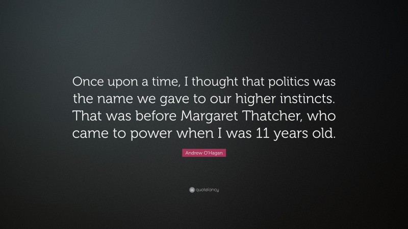 Andrew O'Hagan Quote: “Once upon a time, I thought that politics was the name we gave to our higher instincts. That was before Margaret Thatcher, who came to power when I was 11 years old.”