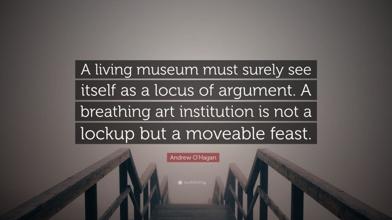 Andrew O'Hagan Quote: “A living museum must surely see itself as a locus of argument. A breathing art institution is not a lockup but a moveable feast.”