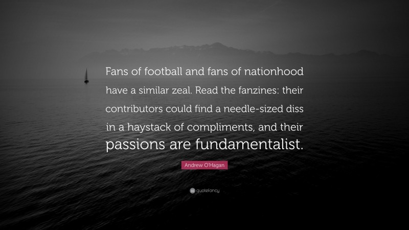 Andrew O'Hagan Quote: “Fans of football and fans of nationhood have a similar zeal. Read the fanzines: their contributors could find a needle-sized diss in a haystack of compliments, and their passions are fundamentalist.”